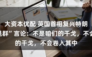 大资本优配 英国首相复兴特朗普北约“退群”言论：不是咱们的干戈，不会卷入其中