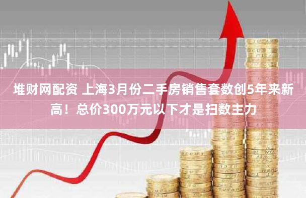 堆财网配资 上海3月份二手房销售套数创5年来新高！总价300万元以下才是扫数主力