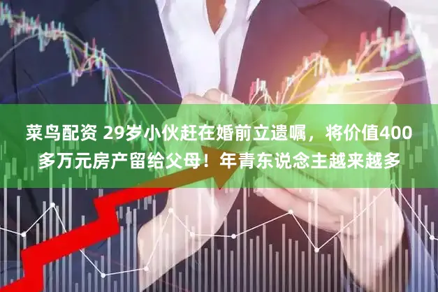 菜鸟配资 29岁小伙赶在婚前立遗嘱，将价值400多万元房产留给父母！年青东说念主越来越多