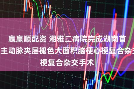 赢赢顺配资 湘雅二病院完成湖南首例A型主动脉夹层褪色大面积脑梗心梗复合杂交手术