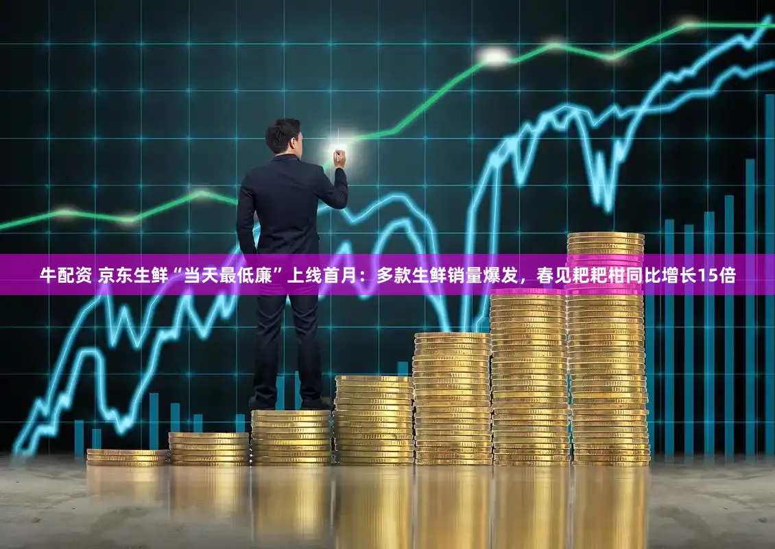 牛配资 京东生鲜“当天最低廉”上线首月：多款生鲜销量爆发，春见耙耙柑同比增长15倍