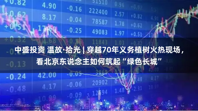 中盛投资 温故·拾光 | 穿越70年义务植树火热现场，看北京东说念主如何筑起“绿色长城”