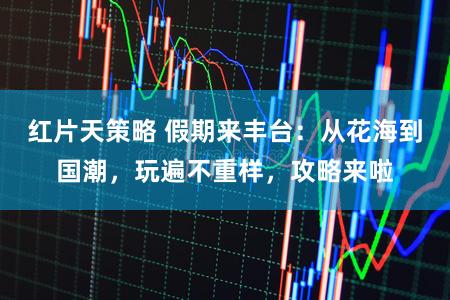 红片天策略 假期来丰台：从花海到国潮，玩遍不重样，攻略来啦