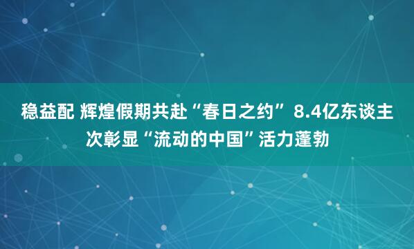 稳益配 辉煌假期共赴“春日之约” 8.4亿东谈主次彰显“流动的中国”活力蓬勃