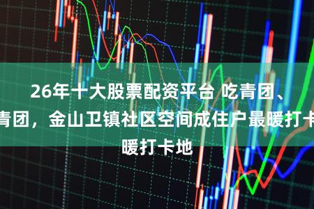 26年十大股票配资平台 吃青团、话青团，金山卫镇社区空间成住户最暖打卡地