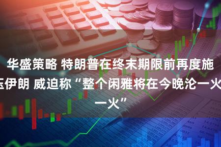 华盛策略 特朗普在终末期限前再度施压伊朗 威迫称“整个闲雅将在今晚沦一火”