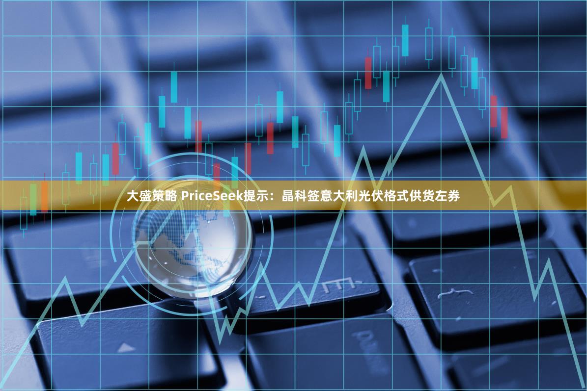 大盛策略 PriceSeek提示：晶科签意大利光伏格式供货左券