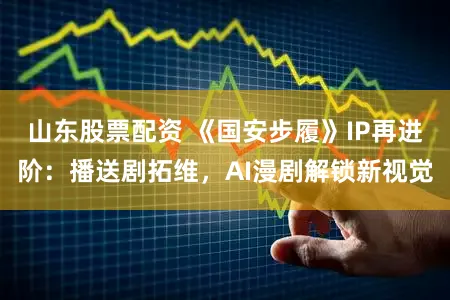 山东股票配资 《国安步履》IP再进阶：播送剧拓维，AI漫剧解锁新视觉