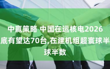 中赢策略 中国在运核电2026年底有望达70台,在建机组超寰球半数