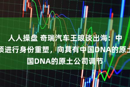 人人操盘 奇瑞汽车王琅谈出海：中国汽车必须进行身份重塑，向具有中国DNA的原土公司调节