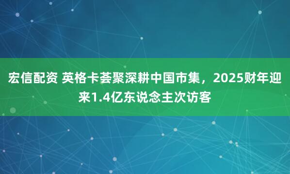 宏信配资 英格卡荟聚深耕中国市集，2025财年迎来1.4亿东说念主次访客