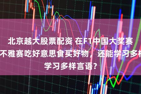 北京越大股票配资 在F1中国大奖赛不仅能不雅赛吃好意思食买好物，还能学习多样言语？