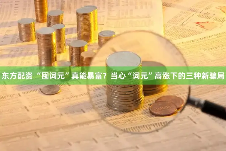 东方配资 “囤词元”真能暴富？当心“词元”高涨下的三种新骗局