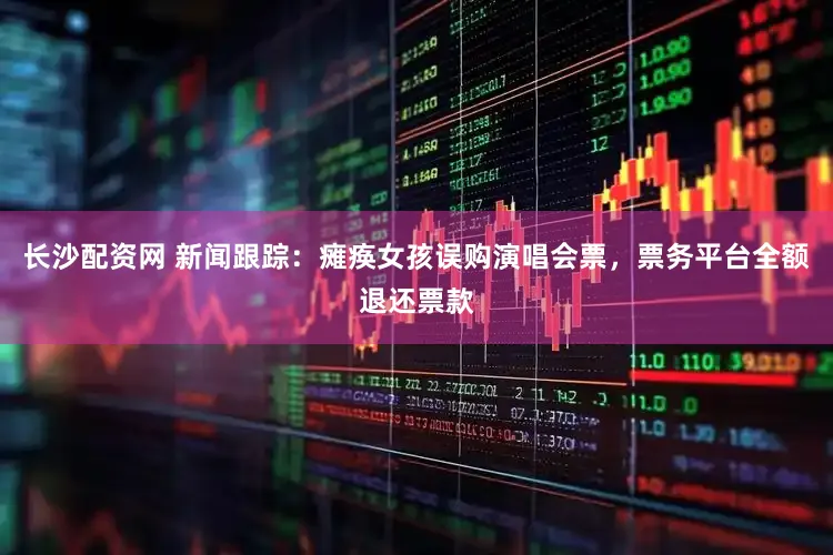 长沙配资网 新闻跟踪：瘫痪女孩误购演唱会票，票务平台全额退还票款