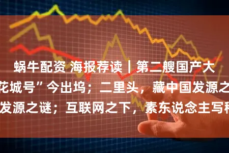 蜗牛配资 海报荐读｜第二艘国产大型邮轮“爱达・花城号”今出坞；二里头，藏中国发源之谜；互联网之下，素东说念主写稿的出息安在？