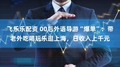 飞乐乐配资 00后外语导游“爆单”：带老外吃喝玩乐逛上海，日收入上千元