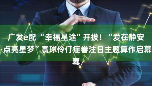 广发e配 “幸福星途”开拔!“爱在静安·点亮星梦”寰球伶仃症眷注日主题算作启幕
