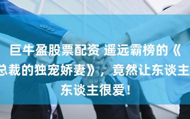 巨牛盈股票配资 遥远霸榜的《自恃总裁的独宠娇妻》,竟然让东谈主很爱!