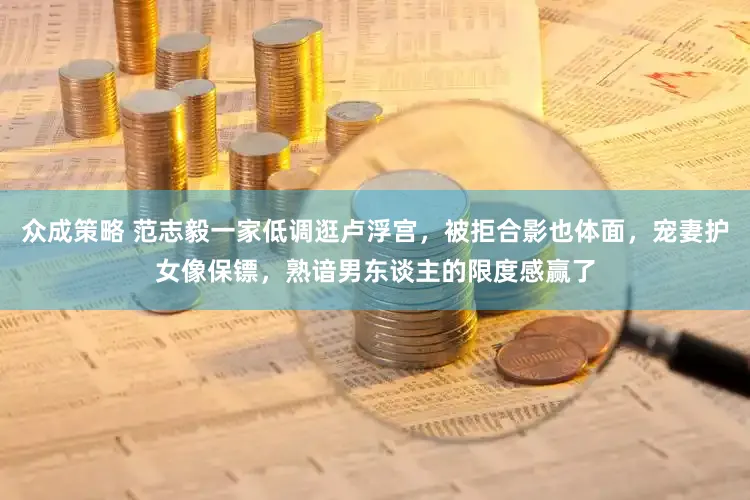 众成策略 范志毅一家低调逛卢浮宫，被拒合影也体面，宠妻护女像保镖，熟谙男东谈主的限度感赢了