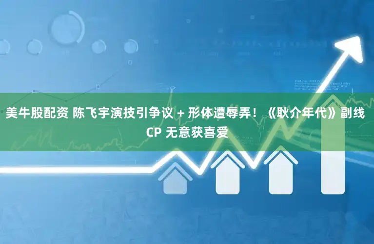 美牛股配资 陈飞宇演技引争议 + 形体遭辱弄！《耿介年代》副线 CP 无意获喜爱