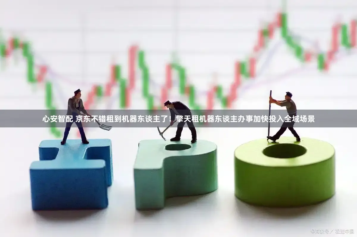心安智配 京东不错租到机器东谈主了！擎天租机器东谈主办事加快投入全域场景
