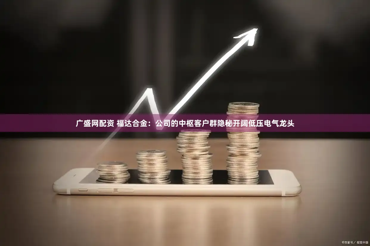 广盛网配资 福达合金：公司的中枢客户群隐秘开阔低压电气龙头